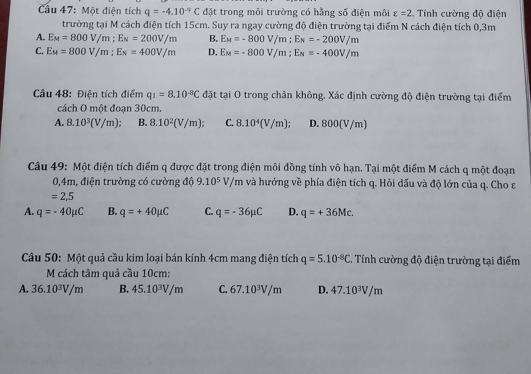 Một điện tích q=-4.10^(-9)C đặt trong môi trường có hằng số điện môi varepsilon =2..  Tính cường độ điện
trường tại M cách điện tích 15cm. Suy ra ngay cường độ điện trường tại điểm N cách điện tích 0,3m
A. E_M=800V/m;E_N=200V/m B. E_M=-800V/m;E_N=-200V/m
C. E_M=800V/m;E_N=400V/m D. E_M=-800V/m;E_N=-400V/m
Câu 48: Điện tích điểm q_1=8.10^(-8)C đặt tại O trong chân không. Xác định cường độ điện trường tại điểm
cách O một đoạn 30cm.
A. 8.10^3(V/m); B. 8.10^2(V/m); C. 8.10^4(V/m); D. 800(V/m)
Câu 49: Một điện tích điểm q được đặt trong điện môi đồng tính vô hạn. Tại một điểm M cách q một đoạn
0,4m, điện trường có cường độ 9.10^5V/m và hướng về phía điện tích q. Hỏi dấu và độ lớn của q. Cho ε
=2,5
A. q=-40mu C B. q=+40mu C C. q=-36mu C D. q=+36Mc.
Câu 50: Một quả cầu kim loại bán kính 4cm mang điện tích q=5.10^(-8)C. Tính cường độ điện trường tại điểm
M cách tâm quả cầu 10cm:
A. 36.10^3V/m B. 45.10^3V/m C. 67.10^3V/m D. 47.10^3V/m