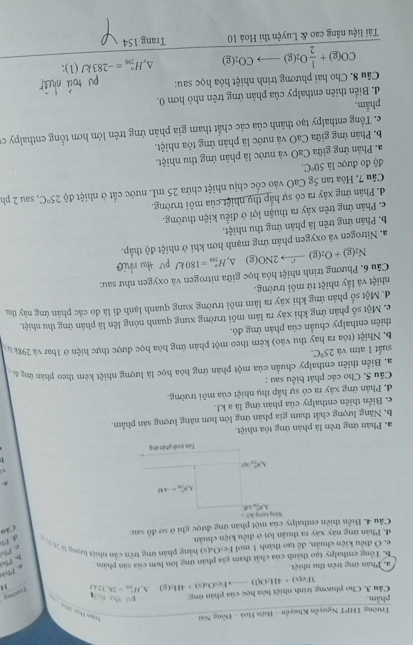 Trường THPT Nguyễn Khuyễn - Biên Hoà - Đồng Nai Năm Học 2024
phẩm. putu 
Trường
Câu 3. Cho phương trình nhiệt hóa học của phân ứng:
3Fe(s)+4H_2O(l)to Fe_3O_4(s)+4H_2(g) △ _iH_58=^circ =26,32kJ
1 1
a. Phân ứng trên thu nhiệt
b. Tổng enthalpy tạo thành của chất tham gia phân ứng lớn hơn của sản phẩm
a. Phán
b. Phá
e. Ở điều kiện chuẩn, để tạo thành 1 mol Fe₃O4(s) bằng phản ứng trên cần nhiệt lượng l 26 c. Ph
d. Phân ứng này xây ra thuận lợi ở điều kiện chuẩn.
sqrt(xy)
Cầu
Câu 4. Biển thiên enthalpy của một phản ứng được ghi ở sơ đồ sau: C d. Ph

a. Phản ứng trên là phản ứng tỏa nhiệt.
b. Năng lượng chất tham gia phản ứng lớn hơn năng lượng sản phẩm.
c. Biến thiên enthalpy của phản ứng là a kJ.
d. Phản ứng xảy ra có sự hấp thụ nhiệt của môi trường.
Câu 5. Cho các phát biểu sau :
a. Biến thiên enthalpy chuẩn của một phản ứng hóa học là lượng nhiệt kèm theo phản ứng đó
suất 1 atm và 25°C.
b. Nhiệt (tỏa ra hay thu vào) kèm theo một phản ứng hóa học được thực hiện ở 1bar và 298k l
thiên enthalpy chuẩn của phản ứng đó.
c. Một số phản ứng khi xảy ra làm môi trường xung quanh nóng lên là phản ứng thu nhiệt.
d. Một số phản ứng khi xảy ra làm môi trường xung quanh lạnh đi là do các phản ứng này thu
nhiệt và lấy nhiệt từ môi trường.
Câu 6. Phương trình nhiệt hóa học giữa nitrogen và oxygen như sau:
N_2(g)+O_2(g)to 2NO(g) △ _rH_(298)^o=180kJ
a. Nitrogen và oxygen phản ứng mạnh hơn khi ở nhiệt độ thấp.
b. Phản ứng trên là phản ứng thu nhiệt.
c. Phản ứng trên xảy ra thuận lợi ở điều kiện thường.
d. Phản ứng xảy ra có sự hấp thụ nhiệt của môi trường.
Câu 7. Hòa tan 5g CaO vào cốc chịu nhiệt chứa 25 mL nước cất ở nhiệt độ 25°C , sau 2 ph
độ đo được là 50°C.
a. Phản ứng giữa CaO và nước là phản ứng thu nhiệt.
b. Phản ứng giữa CaO và nước là phản ứng tỏa nhiệt.
c. Tổng enthalpy tạo thành của các chất tham gia phản ứng trên lớn hơn tổng enthalpy cử
phẩm.
d. Biến thiên enthalpy của phản ứng trên nhỏ hơn 0.
Câu 8. Cho hai phương trình nhiệt hóa học sau:
CO(g)+ 1/2 O_2(g)to CO_2(g)
D, H_(298)^o=-283kJ(1) a 
Tài liệu nâng cao & Luyện thi Hoá 10 Trang 154