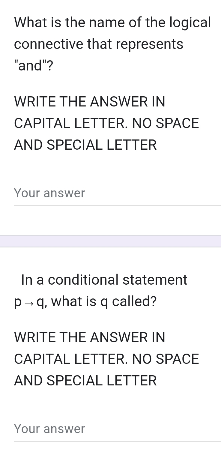 What is the name of the logical 
connective that represents 
"and"? 
WRITE THE ANSWER IN 
CAPITAL LETTER. NO SPACE 
AND SPECIAL LETTER 
Your answer 
In a conditional statement
pto q I , what is q called? 
WRITE THE ANSWER IN 
CAPITAL LETTER. NO SPACE 
AND SPECIAL LETTER 
Your answer