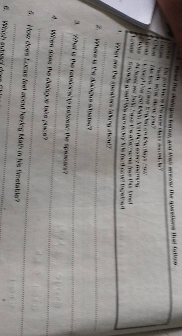 Head the dislegue below, and then answer the questions that follow. 
chiee Do you know the new class schedute? 
Lucas Yeah, what about you? 
Chiss Me too. I have English on Mondays now. 
Lucas Lucky! I've get Math first thing every morning. 
Chioe At least we both have the afternoons free this timet 
Lucas Sounds great! We can enjoy this food court together 
_ 
1. What are the speakers talking about? 
_ 
2. Where is the dialegue situated? 
_ 
3. What is the relationship between the speakers? 
_ 
4. When does the dialogue take place? 
_ 
5. How does Lucas feel about having Math in his timetable? 
6. Which subiect doe