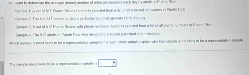 You want to determine the average (mean) number of robocalls received each day by adults in Puerto Rico. 
Sample 1: A set of 517 Puerto Ricans randomly selected from a list of all licensed car owners in Puerto Rico 
Sample 2: The first 517 people to visit a particular San Juan grocery store one day
Sample 3: A set of 517 Puerto Ricans with phone numbers randomly selected from a list of all phone numbers in Puerto Rico 
Sample 4: The 517 adults in Puerto Rico who respond to a survey published in a newspaper 
Which sample is most likely to be a representative sample? For each other sample explain why that sample is not likely to be a representative sample 
_ 
_ 
_ 
The sample most likely to be a representative sample is