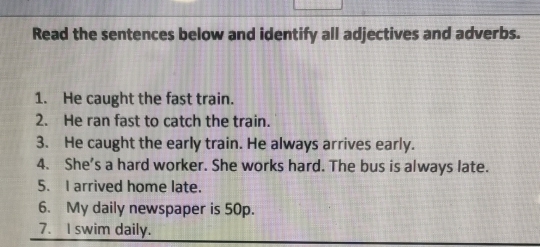 Read the sentences below and identify all adjectives and adverbs. 
1. He caught the fast train. 
2. He ran fast to catch the train. 
3. He caught the early train. He always arrives early. 
4. She’s a hard worker. She works hard. The bus is always late. 
5. I arrived home late. 
6. My daily newspaper is 50p. 
7. I swim daily.