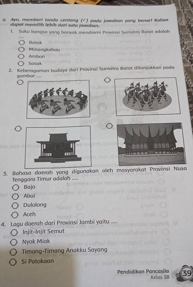 Ayo, memberi tanda centang (√) pada jawaban yang benar! Kalian
dapat memilih lebih dari satu jawaban.
1. Suku bangsa yang banyak mendiami Provinsi Sumatra Barat adalah
Batak
Minangkabau
Ambon
Sasak
2. Keberagaman budaya darí Provinsi Sumatra Barat ditunjukkan pada
gambar ....
3. Bahasa daerah yang digunakan oleh masyarakat Provinsi Nusa
Tenggara Timur adalah ....
Bajo
Abui
Dulolong
Aceh
4. Lagu daerah dari Provinsi Jambi yaitu ....
Injit-Injit Semut
Nyok Miak
Timang-Timang Anakku Sayang
Si Patokaan
Pendidikan Pancasila 39
Kelas 3B