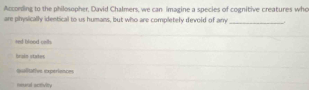 According to the philosopher, David Chalmers, we can imagine a species of cognitive creatures who
are physically identical to us humans, but who are completely devoid of any _.
red blood cells
brain states
qualitative experiences
neural activity