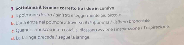 Sottolinea il termine corretto tra i due in corsivo.
a. Il polmone destro / sinistro è leggermente più piccolo.
b. L’aria entra nei polmoni attraverso il diaframma / l'albero bronchiale.
c. Quando i muscoli intercostali si rilassano avviene l’inspirazione / l'espirazione.
d. La faringe precede / segue la laringe.