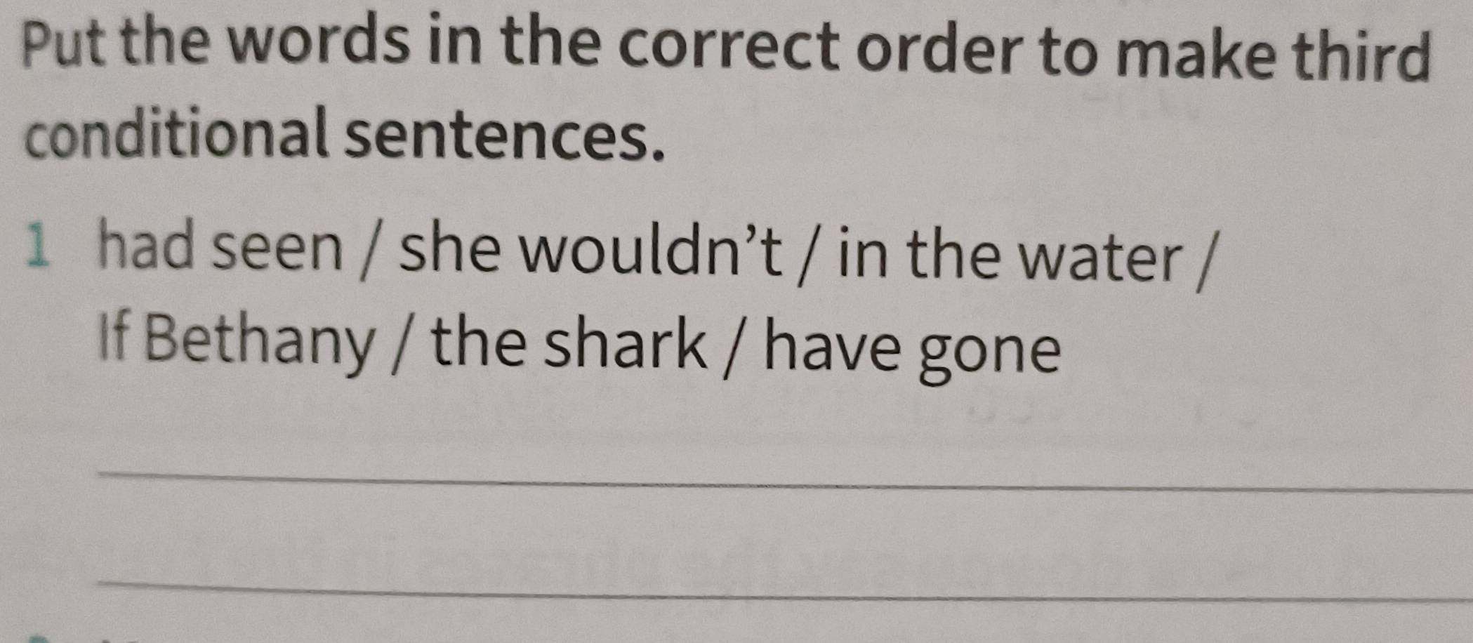 Put the words in the correct order to make third 
conditional sentences. 
1 had seen / she wouldn’t / in the water 
If Bethany / the shark / have gone 
_ 
_