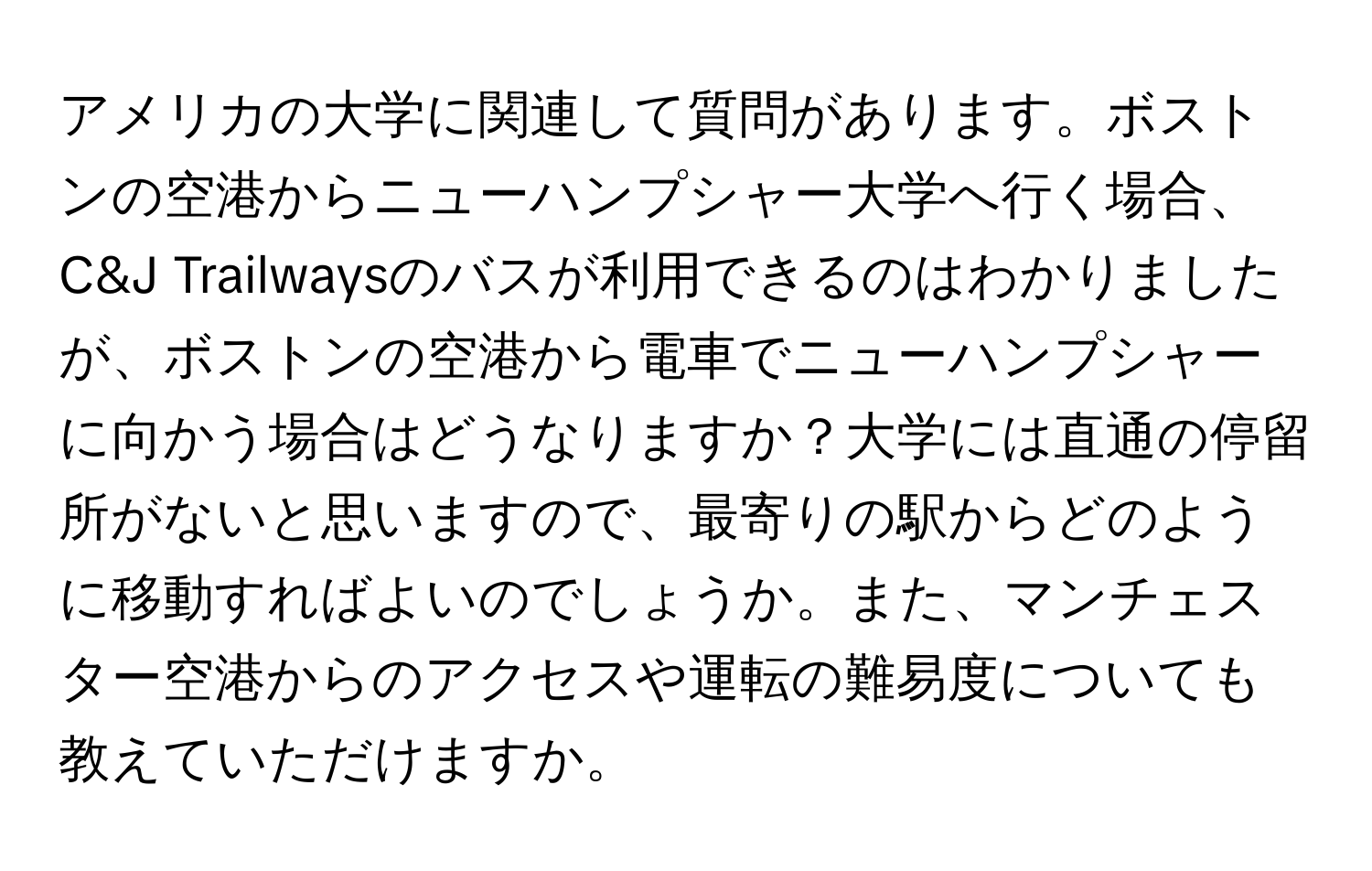 アメリカの大学に関連して質問があります。ボストンの空港からニューハンプシャー大学へ行く場合、C&J Trailwaysのバスが利用できるのはわかりましたが、ボストンの空港から電車でニューハンプシャーに向かう場合はどうなりますか？大学には直通の停留所がないと思いますので、最寄りの駅からどのように移動すればよいのでしょうか。また、マンチェスター空港からのアクセスや運転の難易度についても教えていただけますか。