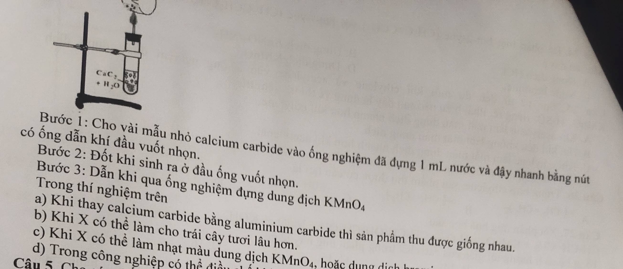 CaC_2 3°
H_2O
có ống dẫn khí đầu vuốt nhọn. 
Bước 1: Cho vài mẫu nhỏ calcium carbide vào ống nghiệm đã đựng 1 mL nước và đậy nhanh bằng nút 
Bước 2: Đốt khi sinh ra ở đầu ống vuốt nhọn. 
Bước 3: Dẫn khi qua ống nghiệm đựng dung địch KMnOa 
Trong thí nghiệm trên 
a) Khi thay calcium carbide bằng aluminium carbide thì sản phầm thu được giống nhau. 
b) Khi X có thể làm cho trái cây tươi lâu hơn. 
c) Khi X có thể làm nhạt màu dung dịch KM no 
d) Trong công nghiệp có thể đia 
Câu 5. Ch