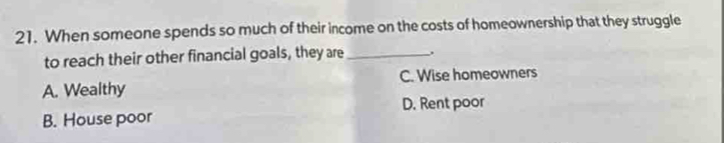 When someone spends so much of their income on the costs of homeownership that they struggle
to reach their other financial goals, they are_
A. Wealthy C. Wise homeowners
D. Rent poor
B. House poor