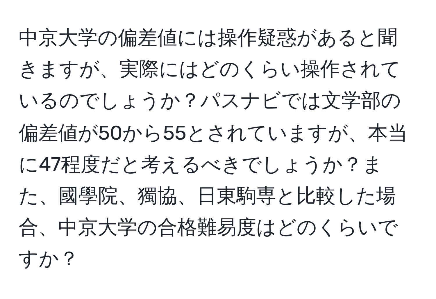 中京大学の偏差値には操作疑惑があると聞きますが、実際にはどのくらい操作されているのでしょうか？パスナビでは文学部の偏差値が50から55とされていますが、本当に47程度だと考えるべきでしょうか？また、國學院、獨協、日東駒専と比較した場合、中京大学の合格難易度はどのくらいですか？