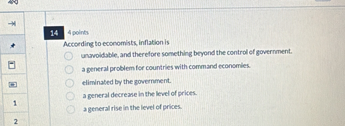 14 4 points
According to economists, inflation is
unavoidable, and therefore something beyond the control of government.
a general problem for countries with command economies.
eliminated by the government.
a general decrease in the level of prices.
a general rise in the level of prices.
2