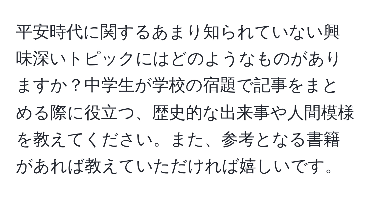 平安時代に関するあまり知られていない興味深いトピックにはどのようなものがありますか？中学生が学校の宿題で記事をまとめる際に役立つ、歴史的な出来事や人間模様を教えてください。また、参考となる書籍があれば教えていただければ嬉しいです。