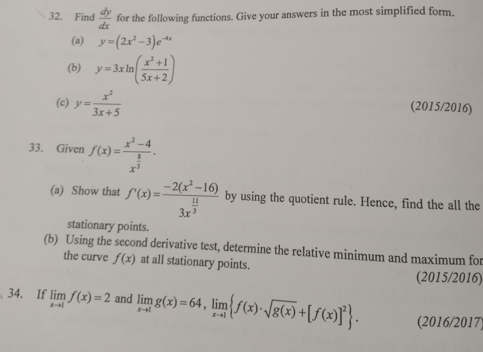 Find  dy/dx  for the following functions. Give your answers in the most simplified form. 
(a) y=(2x^2-3)e^(-4x)
(b) y=3xln ( (x^2+1)/5x+2 )
(c) y= x^2/3x+5 
(2015/2016) 
33. Given f(x)=frac x^2-4x^(frac 8)3. 
(a) Show that f'(x)=frac -2(x^2-16)3x^(frac 11)3 by using the quotient rule. Hence, find the all the 
stationary points. 
(b) Using the second derivative test, determine the relative minimum and maximum for 
the curve f(x) at all stationary points. 
(2015/2016) 
34. If limlimits _xto 1f(x)=2 and limlimits _xto 1g(x)=64, limlimits _xto 1 f(x)· sqrt(g(x))+[f(x)]^2. 
(2016/2017)