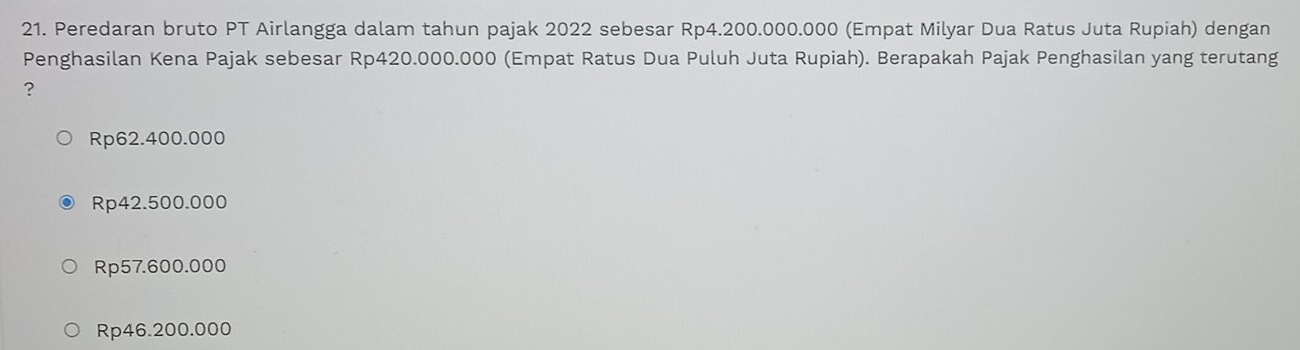 Peredaran bruto PT Airlangga dalam tahun pajak 2022 sebesar Rp4.200.000.000 (Empat Milyar Dua Ratus Juta Rupiah) dengan
Penghasilan Kena Pajak sebesar Rp420.000.000 (Empat Ratus Dua Puluh Juta Rupiah). Berapakah Pajak Penghasilan yang terutang
?
Rp62.400.000
Rp42.500.000
Rp57.600.000
Rp46.200.000