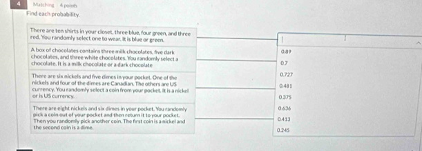 Matching - 4 point's
Find each probability.
There are ten shirts in your closet, three blue, four green, and three
red. You randomly select one to wear. It is blue or green.
A box of chocolates contains three milk chocolates, five dark 0.89
chocolates, and three white chocolates. You randomly select a
chocolate. It is a milk chocolate or a dark chocolate 0.727 0.7
There are six nickels and five dimes in your pocket. One of the
nickels and four of the dimes are Canadian. The others are US 0.481
or is US currency. currency. You randomly select a coin from your pocket. It is a nickel
0.375
There are eight nickels and six dimes in your pocket. You randomly 0.636
pick a coin out of your pocket and then return it to your pocket. 0.413
the second coin is a dime. Then you randomly pick another coin. The first coin is a nickel and
0.245