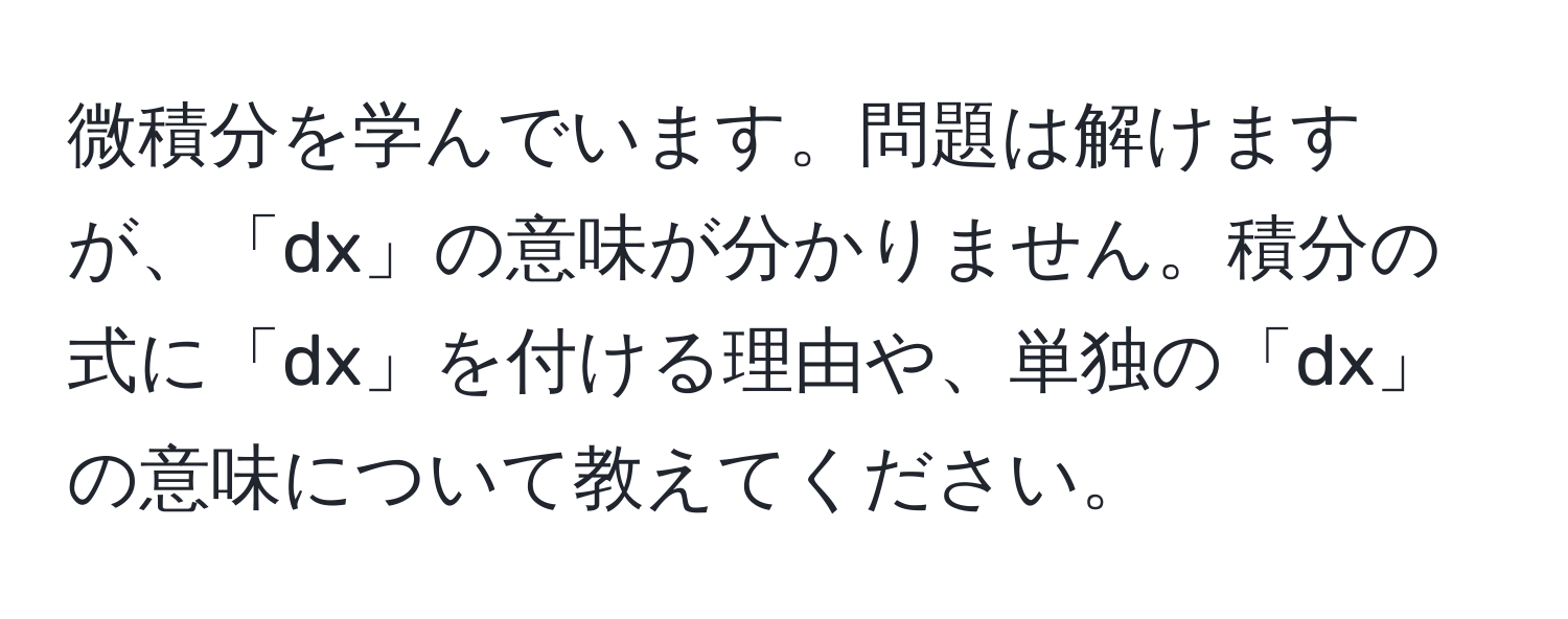 微積分を学んでいます。問題は解けますが、「dx」の意味が分かりません。積分の式に「dx」を付ける理由や、単独の「dx」の意味について教えてください。