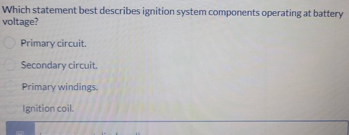 Which statement best describes ignition system components operating at battery
voltage?
Primary circuit.
Secondary circuit.
Primary windings.
Ignition coil.