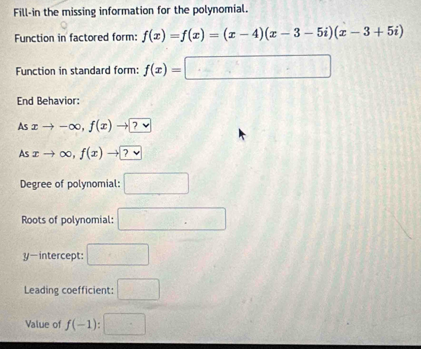 Fill-in the missing information for the polynomial. 
Function in factored form: f(x)=f(x)=(x-4)(x-3-5i)(x-3+5i)
Function in standard form: f(x)=□
End Behavior: 
As xto -∈fty , f(x)to [ a v
As xto ∈fty , f(x)to ?vee 
Degree of polynomial: □ 
Roots of polynomial: □ 
y-intercept: □ 
Leading coefficient: □ 
Value of f(-1):□