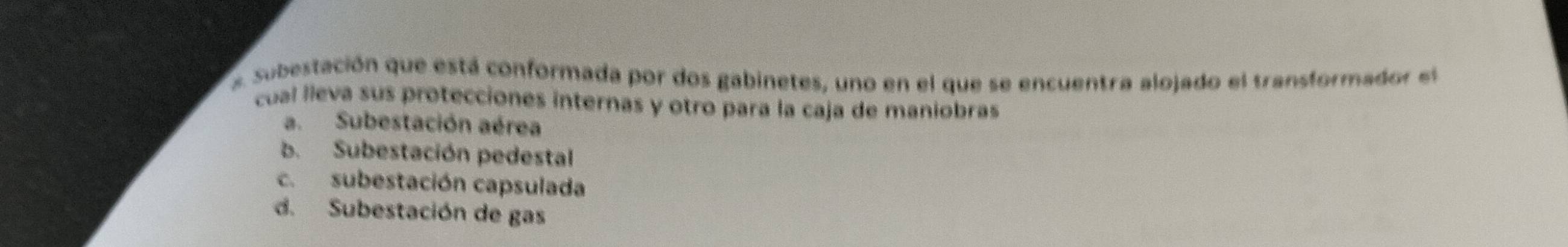 Subestación que está conformada por dos gabinetes, uno en el que se encuentra alojado el transformador el
cual lleva sus protecciones internas y otro para la caja de maniobras
a. Subestación aérea
b. Subestación pedestal
c. subestación capsulada
d. Subestación de gas