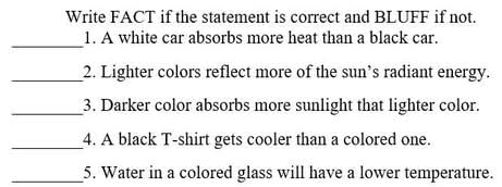 Write FACT if the statement is correct and BLUFF if not. 
_ 
1. A white car absorbs more heat than a black car. 
_2. Lighter colors reflect more of the sun’s radiant energy. 
_3. Darker color absorbs more sunlight that lighter color. 
_4. A black T-shirt gets cooler than a colored one. 
_5. Water in a colored glass will have a lower temperature.