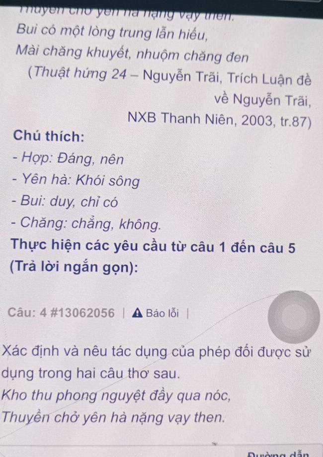 uyen cho yên nà nạng vậy thên. 
Bui có một lòng trung lẫn hiếu, 
Mài chăng khuyết, nhuộm chăng đen 
(Thuật hứng 24 - Nguyễn Trãi, Trích Luận đề 
về Nguyễn Trãi, 
NXB Thanh Niên, 2003, tr. 87) 
Chú thích: 
- Hợp: Đáng, nên 
- Yên hà: Khói sông 
- Bui: duy, chỉ có 
- Chăng: chẳng, không. 
Thực hiện các yêu cầu từ câu 1 đến câu 5 
(Trả lời ngắn gọn): 
Câu: 4 #13062056 | a Báo lỗi 
Xác định và nêu tác dụng của phép đối được sử 
dụng trong hai câu thơ sau. 
Kho thu phong nguyệt đầy qua nóc, 
Thuyền chở yên hà nặng vạy then.