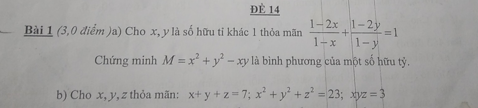 Đè 14
Bài 1 (3,0 điểm )a) Cho x, y là số hữu tỉ khác 1 thỏa mãn  (1-2x)/1-x + (1-2y)/1-y =1
Chứng minh M=x^2+y^2-xy là bình phương của một số hữu tỷ.
b) Cho x, y, z thỏa mãn: x+y+z=7; x^2+y^2+z^2=23; xyz=3