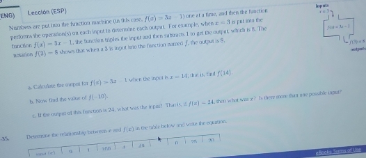 ENG) Lección (ESP)
r=3
Numbers are put into the function machine (in this case. f(x)=3x-1) one at a time, and then the fanction ioputs
f(x)=3a-1
performs the operation(s) on each imput to determine each output. For example, when x=3 is put into the 
function f(x)=3x-1 , the function triples the imput and then subtracts 1 to get the ourput, which is 5. The
f(3)=8 shows that when a 3 is input io the function named f, the output is 8.
f(3)=8
ontpaé 
a. Calculate the output for f(x)=3x-1 when the imput is x=14; that is, find f(14)
b. Now find the value of f(-10). 
c. If the ourput of this function is 24, what was the input? That is, if f(x)=24 then what was x? Is there more than ime possible input? 
Determine the relationship between a and f(x) in the table below and write the equation. 
. 35, 9 
und (π) Q 1 100 .A 40 n I 
eBocks Terms of Use