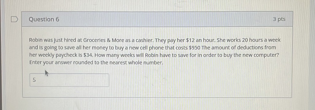 Robin was just hired at Groceries & More as a cashier. They pay her $12 an hour. She works 20 hours a week
and is going to save all her money to buy a new cell phone that costs $950 The amount of deductions from 
her weekly paycheck is $34. How many weeks will Robin have to save for in order to buy the new computer? 
Enter your answer rounded to the nearest whole number. 
5