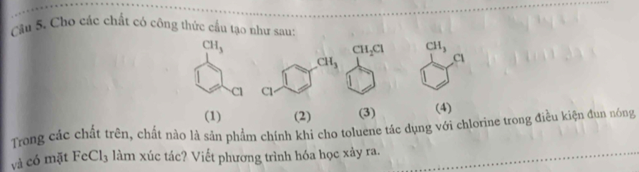 Cho các chất có công thức cầu tạo như sau:
CH_2Cl CH_3
CH_3
Cl
Cl
(1) (2) (3) (4)
Trong các chất trên, chất nào là sản phẩm chính khi cho toluene tác dụng với chlorine trong điều kiện đun nóng
và có mặt FeCl₃ làm xúc tác? Viết phương trình hóa học xảy ra.