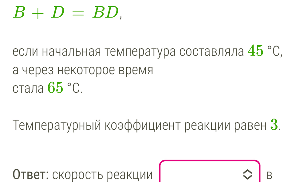 B+D=BD, 
если начальная Τемпература составляла 45°C, 
а через некоторое время 
Cталa 65°C. 
Τемпературный коэфφициент реакции равен З. 
Ответ: скорость реакции B