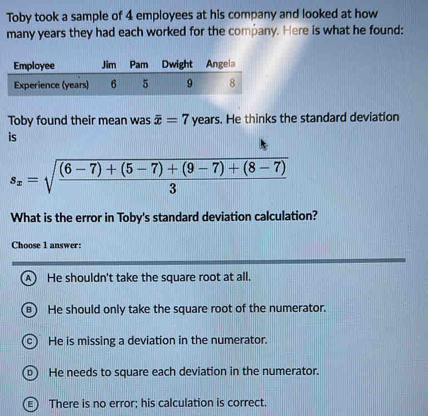 Toby took a sample of 4 employees at his company and looked at how
many years they had each worked for the company. Here is what he found:
Toby found their mean was overline x=7 years. He thinks the standard deviation
is
s_x=sqrt(frac (6-7)+(5-7)+(9-7)+(8-7))3
What is the error in Toby's standard deviation calculation?
Choose 1 answer:
A) He shouldn't take the square root at all.
B He should only take the square root of the numerator.
c) He is missing a deviation in the numerator.
D  He needs to square each deviation in the numerator.
) There is no error; his calculation is correct.