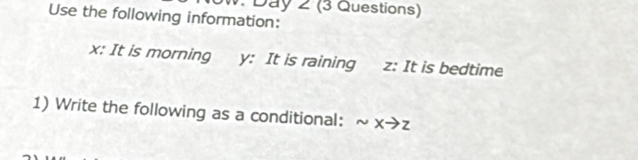 Use the following information: W. Day 2 (3 Questions)
x : It is morning y : It is raining z : It is bedtime 
1) Write the following as a conditional: sim xto z