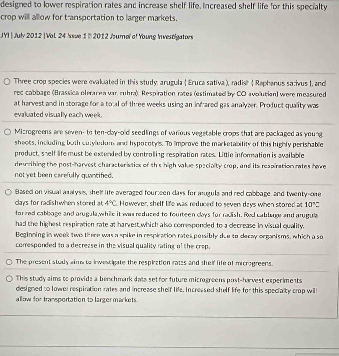 designed to lower respiration rates and increase shelf life. Increased shelf life for this specialty 
crop will allow for transportation to larger markets. 
JYI | July 2012 | Vol. 24 Issue 1 ă 2012 Journal of Young Investigators 
Three crop species were evaluated in this study: arugula ( Eruca sativa ), radish ( Raphanus sativus ), and 
red cabbage (Brassica oleracea var. rubra). Respiration rates (estimated by CO evolution) were measured 
at harvest and in storage for a total of three weeks using an infrared gas analyzer. Product quality was 
evaluated visually each week. 
Microgreens are seven- to ten-day-old seedlings of various vegetable crops that are packaged as young 
shoots, including both cotyledons and hypocotyls. To improve the marketability of this highly perishable 
product, shelf life must be extended by controlling respiration rates. Little information is available 
describing the post-harvest characteristics of this high value specialty crop, and its respiration rates have 
not yet been carefully quantifed. 
Based on visual analysis, shelf life averaged fourteen days for arugula and red cabbage, and twenty-one 
days for radishwhen stored at 4°C. However, shelf life was reduced to seven days when stored at 10°C
for red cabbage and arugula,while it was reduced to fourteen days for radish. Red cabbage and arugula 
had the highest respiration rate at harvest,which also corresponded to a decrease in visual quality. 
Beginning in week two there was a spike in respiration rates,possibly due to decay organisms, which also 
corresponded to a decrease in the visual quality rating of the crop. 
The present study aims to investigate the respiration rates and shelf life of microgreens. 
This study aims to provide a benchmark data set for future microgreens post-harvest experiments 
designed to lower respiration rates and increase shelf life. Increased shelf life for this specialty crop will 
allow for transportation to larger markets.
