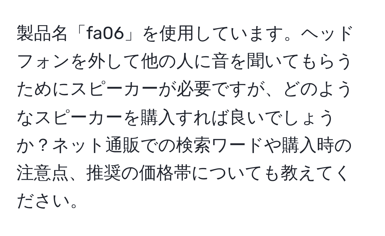 製品名「fa06」を使用しています。ヘッドフォンを外して他の人に音を聞いてもらうためにスピーカーが必要ですが、どのようなスピーカーを購入すれば良いでしょうか？ネット通販での検索ワードや購入時の注意点、推奨の価格帯についても教えてください。