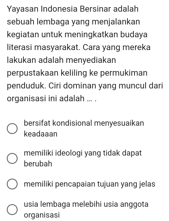 Yayasan Indonesia Bersinar adalah
sebuah lembaga yang menjalankan
kegiatan untuk meningkatkan budaya
literasi masyarakat. Cara yang mereka
lakukan adalah menyediakan
perpustakaan keliling ke permukiman
penduduk. Ciri dominan yang muncul dari
organisasi ini adalah ... .
bersifat kondisional menyesuaikan
keadaaan
memiliki ideologi yang tidak dapat
berubah
memiliki pencapaian tujuan yang jelas
usia lembaga melebihi usia anggota
organisasi