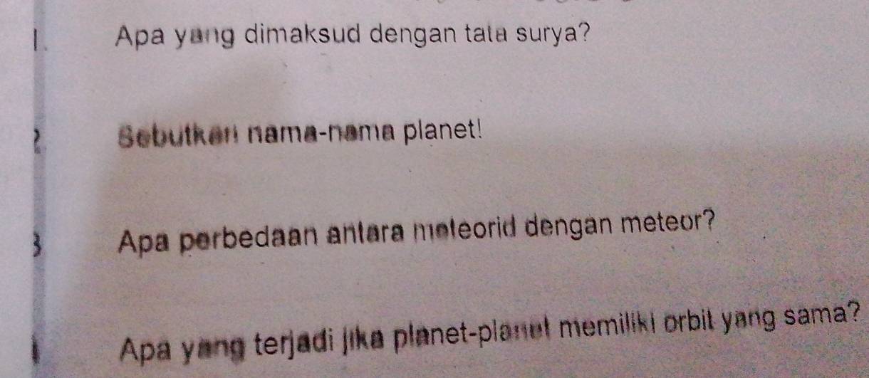 Apa yong dimaksud dengan tata surya? 
Sebutkan nama-nama planet! 
Apa perbedaan antara meleorid dengan meteor? 
Apa yong terjadi jika planet-planet memiliki orbit yang sama?