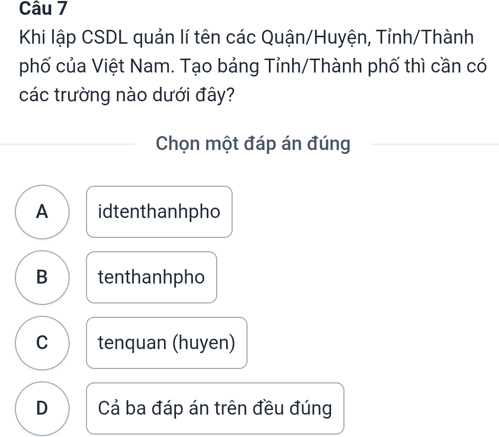 Khi lập CSDL quản lí tên các Quận/Huyện, Tỉnh/Thành
phố của Việt Nam. Tạo bảng Tỉnh/Thành phố thì cần có
các trường nào dưới đây?
Chọn một đáp án đúng
A idtenthanhpho
B tenthanhpho
C tenquan (huyen)
D Cả ba đáp án trên đều đúng