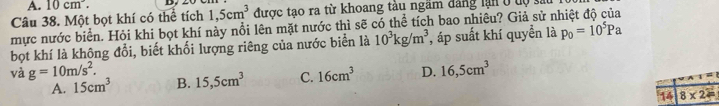 10cm^3. 
Câu 38. Một bọt khí có thể tích 1,5cm^3 được tạo ra từ khoang tàu ngăm đảng lận ở tộ 
mực nước biển. Hỏi khi bọt khí này nổi lên mặt nước thì sẽ có thể tích bao nhiều? Giả sử r p_0=10^5Pa
bọt khí là không đổi, biết khối lượng riêng của nước biển là 10^3kg/m^3 , áp suất khí quyền là
và g=10m/s^2. B. 15,5cm^3 C. 16cm^3 D. 16,5cm^3
A. 15cm^3
14 8* 2=