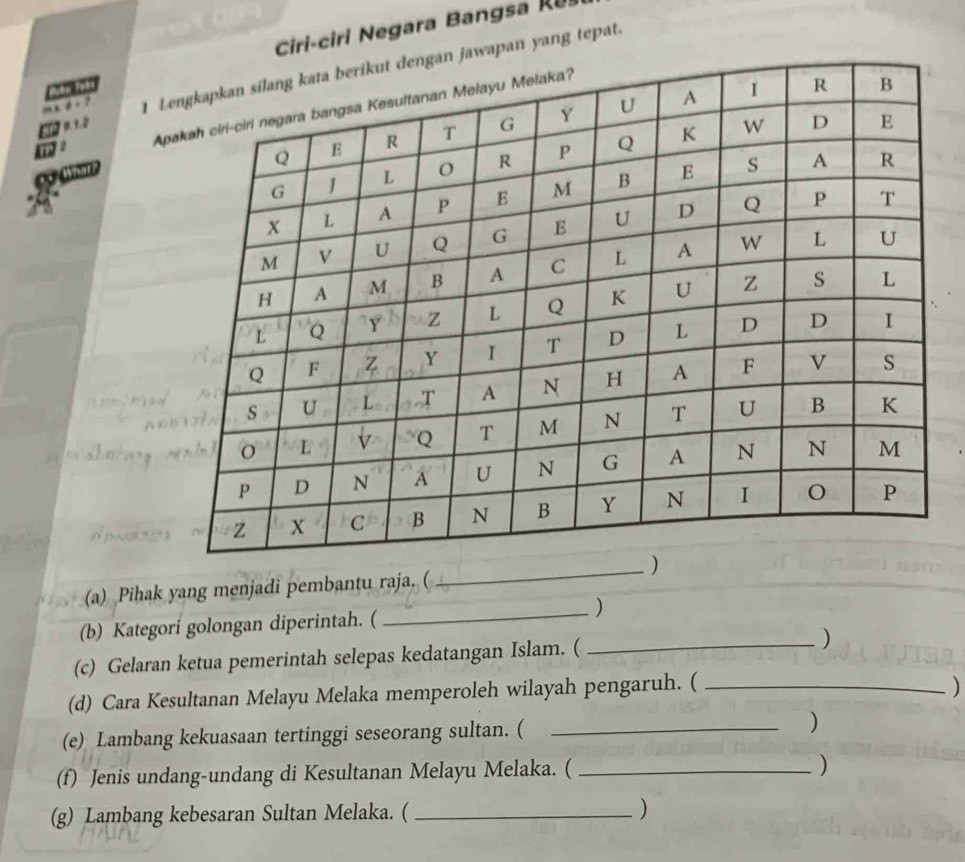 Ciri-ciri gra a R 
an yang tepat. 

A 

(a) Pihak yang menjadi pembantu raja. ( 
(b) Kategori golongan diperintah. ( 
_) 
(c) Gelaran ketua pemerintah selepas kedatangan Islam. ( _) 
(d) Cara Kesultanan Melayu Melaka memperoleh wilayah pengaruh. (_ 
) 
(e) Lambang kekuasaan tertinggi seseorang sultan. ( _) 
(f) Jenis undang-undang di Kesultanan Melayu Melaka. ( _) 
(g) Lambang kebesaran Sultan Melaka. ( _)