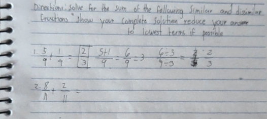 Directions : Solve for the som of the following Similar and dissimilar 
Fractions show youn complete solution reduce your answe 
to lowest terms if possible 
1.  5/9 + 1/9 =boxed  2/3  (5+1)/9 = 6/9 =3  (6/ 3)/9/ 3 = 4/3  2/3 
2.  8/11 + 2/11 =