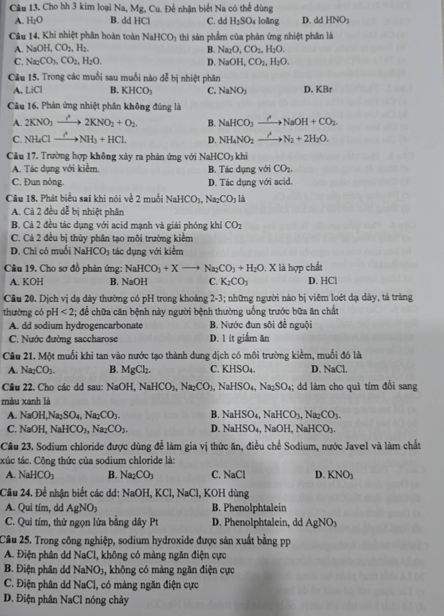 Cho hh 3 kim loại Na, Mg,Cu. Để nhận biết Na có thể dùng
A. H_2O B. ddHCl C. dd H_2SO_4 loǎng D. dd HNO_3
Câu 14. Khi nhiệt phân hoàn toàn NaHCO_3 thì sản phầm của phản ứng nhiệt phân là
A. NaOH,CO_2,H_2. B. Na_2O,CO_2,H_2O.
C. Na_2CO_3,CO_2,H_2O. D. NaOH,CO_2,H_2O.
Câu 15. Trong các muối sau muối nào dễ bị nhiệt phân
A. LiCl B. KHCO_3 C. NaNO_3 D. KBr
Câu 16. Phản ứng nhiệt phân không đúng là
A. 2KNO_3to 2KNO_2+O_2. B. NaHCO_3xrightarrow rho NaOH+CO_2.
C. NH_4Clto NH_3+HCl. D. NH_4NO_2to N_2N_2+2H_2O.
Câu 17. Trường hợp không xảy ra phản ứng với Na HCO_3 hi
A. Tác dụng với kiểm. B. Tác dụng với CO_2.
C. Đun nóng. D. Tác dụng với acid.
Câu 18. Phát biểu sai khi nói về 2 muối NaHCO_3,Na_2CO_3 là
A. Cà 2 đều dễ bị nhiệt phân
B. Cà 2 đều tác dụng với acid mạnh và giải phóng khí CO_2
C. Cà 2 đều bị thủy phân tạo môi trường kiểm
D. Chỉ có muối NaHCO_3 tác dụng với kiểm
Câu 19. Cho sơ đồ phản ứng: NaHCO_3+Xto Na_2CO_3+H_2O. X là hợp chất
A. KOH B. NaOH C. K_2CO_3 D. HCl
Câu 20. Dịch vị dạ dày thường có pH trong khoảng 2-3; những người nào bị viêm loét dạ dày, tá tràng
thường có pH <2</tex> ; đề chữa căn bệnh này người bệnh thường uống trước bữa ăn chất
A. dd sodium hydrogencarbonate B. Nước đun sôi để nguội
C. Nước đường saccharose D. 1 ít giấm ăn
Câu 21. Một muối khi tan vào nước tạo thành dung dịch có môi trường kiềm, muối đó là
A. Na_2CO_3. B. MgCl_2. C. K HSO_4. D. NaCl.
Câu 22. Cho các dd sau: NaOH,NaHCO_3,Na_2CO_3,NaHSO_4,Na_2SO_4;; dd làm cho quì tím đổi sang
màu xanh là
A. NaOl I,Na_2SO_4,Na_2CO_3. NaHSO_4,NaHCO_3,Na_2CO_3.
B.
C. NaOH NaHCO_3,Na_2CO_3. D. NaHSO₄, NaOH,NaHCO_3.
Câu 23. Sodium chloride được dùng để làm gia vị thức ăn, điều chế Sodium, nước Javel và làm chất
txúc tác. Công thức của sodium chloride là:
A. NaHCO_3 B. Na_2CO_3 C. N aC D. KNO_3
Câu 24. Để nhận biết các dd: NaOH, KCl, NaCl, KOH dùng
A. Quì tím, dd AgNO_3 B. Phenolphtalein
C. Quì tím, thử ngọn lửa bằng dây Pt D. Phenolphtalein, dd AgNO_3
Câu 25. Trong công nghiệp, sodium hydroxide được sản xuất bằng pp
A. Điện phân dd NaCl , không có màng ngăn điện cực
B. Điện phân dd NaNO_3 ,, không có màng ngăn điện cực
C. Điện phân dd NaCl, 1, có màng ngăn điện cực
D. Điện phân NaCl nóng chảy