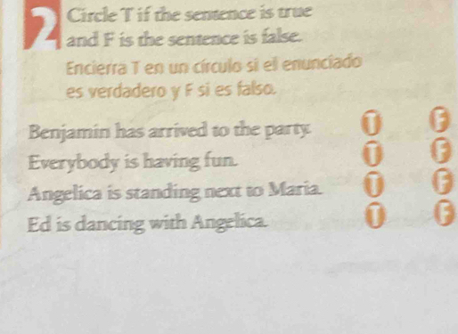 Circle T if the sentence is true 
and F is the sentence is false. 
Encierra T en un círculo si el enunciado 
es verdadero y F si es falso. 
Benjamin has arrived to the party 0 
Everybody is having fun.
0
Angelica is standing next to Maria. 0 0
Ed is dancing with Angelica. 
0