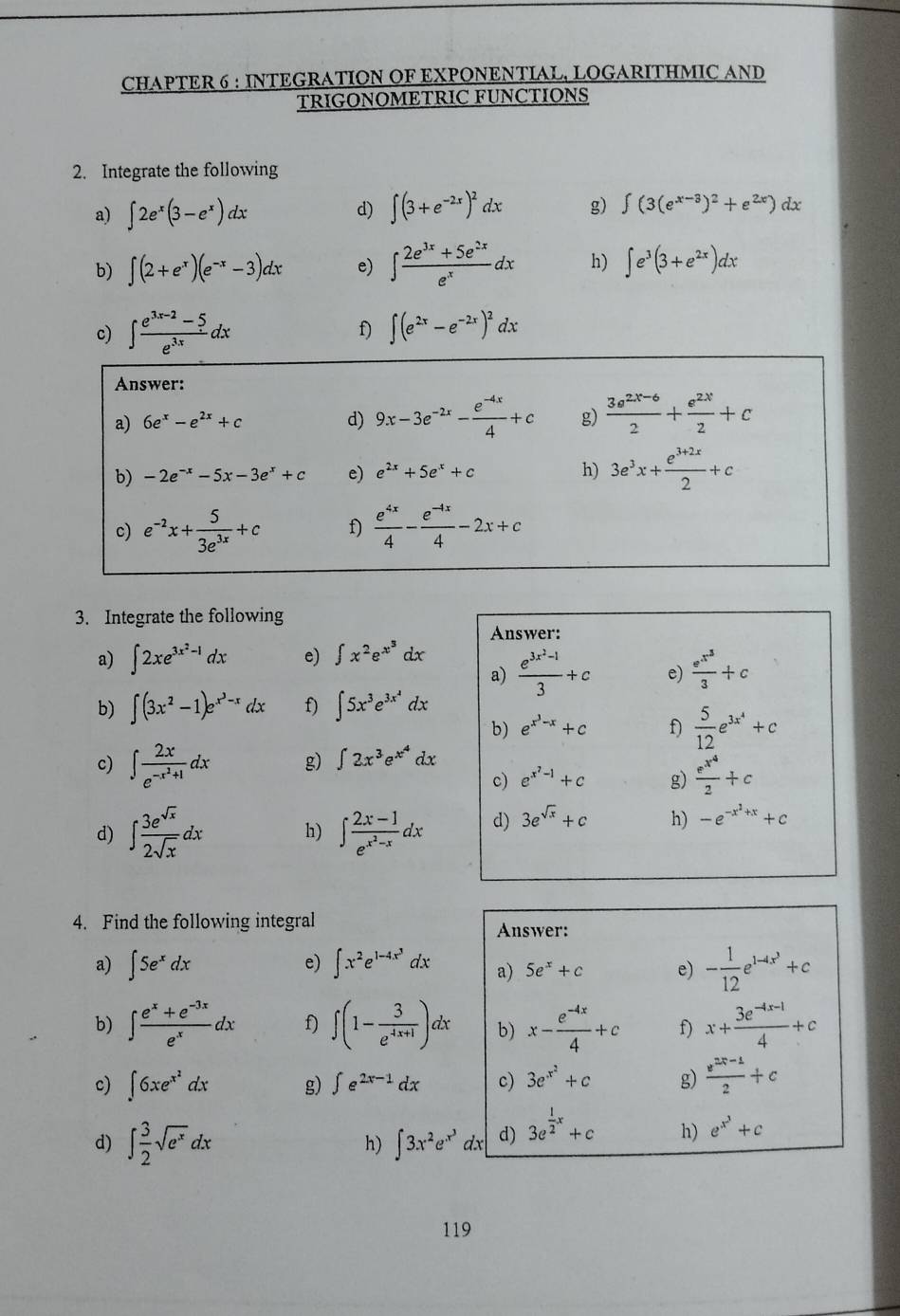 CHAPTER 6 : INTEGRATION OF EXPONENTIAL, LOGARITHMIC AND
TRIGONOMETRIC FUNCTIONS
2. Integrate the following
a) ∈t 2e^x(3-e^x)dx d) ∈t (3+e^(-2x))^2dx g) ∈t (3(e^(x-3))^2+e^(2x))dx
b) ∈t (2+e^x)(e^(-x)-3)dx e) ∈t  (2e^(3x)+5e^(2x))/e^x dx h) ∈t e^3(3+e^(2x))dx
c) ∈t  (e^(3x-2)-5)/e^(3x) dx f) ∈t (e^(2x)-e^(-2x))^2dx
Answer:
a) 6e^x-e^(2x)+c d) 9x-3e^(-2x)- (e^(-4x))/4 +c g)  (3e^(2x-6))/2 + e^(2x)/2 +c
b) -2e^(-x)-5x-3e^x+c e) e^(2x)+5e^x+c h) 3e^3x+ (e^(3+2x))/2 +c
c) e^(-2)x+ 5/3e^(3x) +c f)  e^(4x)/4 - (e^(-4x))/4 -2x+c
3. Integrate the following
Answer:
a) ∈t 2xe^(3x^2)-1dx e) ∈t x^2e^(x^3)dx
a) frac e^(3x^2)-13+c e) frac e^(x^3)3+c
b) ∈t (3x^2-1)e^(x^3)-xdx f) ∈t 5x^3e^(3x^2)dx
b) e^(x^3)-x+c f)  5/12 e^(3x^4)+c
c) ∈t frac 2xe^(-x^2)+1dx g) ∈t 2x^3e^(x^4)dx
c) e^(x^7)-1+c g) frac e^(x^4)2+c
d) ∈t  3e^(sqrt(x))/2sqrt(x) dx h) ∈t frac 2x-1e^(x^2)-xdx d) 3e^(sqrt(x))+c h) -e^(-x^2)+x+c
4. Find the following integral Answer:
a) ∈t 5e^xdx ∈t x^2e^(1-4x^3)dx a) 5e^x+c e) - 1/12 e^(1-4x^3)+c
e)
b) ∈t  (e^x+e^(-3x))/e^x dx f) ∈t (1- 3/e^(4x+1) )dx b) x- (e^(-4x))/4 +c f) x+ (3e^(-4x-1))/4 +c
c) ∈t 6xe^(x^2)dx g) ∈t e^(2x-1)dx c) 3e^(x^2)+c g)  (e^(2x-1))/2 +c
d) ∈t  3/2 sqrt(e^x)dx h) ∈t 3x^2e^(x^3)dx d) 3e^(frac 1)2x+c h) e^(x^3)+c
119