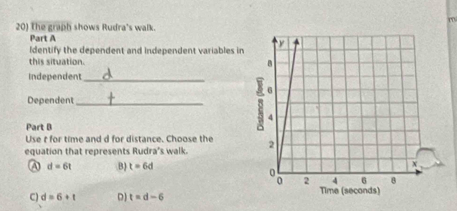 the graph shows Rudra's walk.
Part A
Identify the dependent and independent variables in
this situation. 
Independent_
Dependent_
Part B
Use t for time and d for distance. Choose the
equation that represents Rudra's walk.
A d=6t B) t=6d
C) d=6+t D) t=d-6