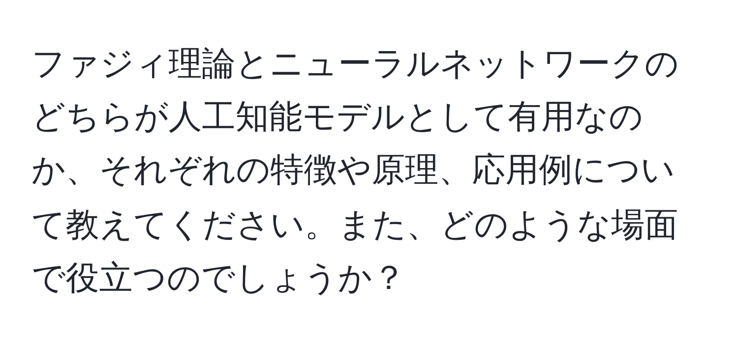 ファジィ理論とニューラルネットワークのどちらが人工知能モデルとして有用なのか、それぞれの特徴や原理、応用例について教えてください。また、どのような場面で役立つのでしょうか？