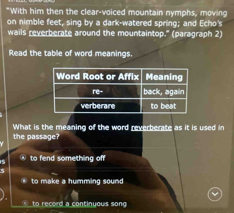 "With him then the clear-voiced mountain nymphs, moving
on nimble feet, sing by a dark-watered spring; and Echo’s
wails reverberate around the mountaintop.” (paragraph 2)
Read the table of word meanings.
Word Root or Affix Meaning
re- back, again
verberare to beat
What is the meaning of the word reverberate as it is used in
the passage?
S to fend something off
s
to make a humming sound
to record a continyous song