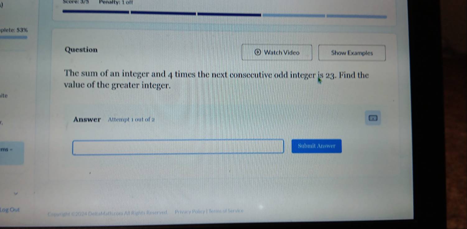 Score: 35 Penalty: 1 off 
plete: 53% 
Question Watch Video Show Examples 
The sum of an integer and 4 times the next consecutive odd integer is 23. Find the 
value of the greater integer. 
ite 
Answer Attempt 1 out of 2 
Submit Answer 
ms - 
Log Out Capyright ©2024 DeltaMath.com All Rights Reserved. Privacy Policy | Terms of Service