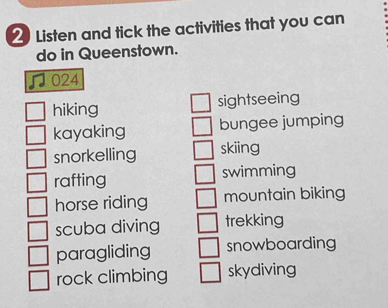 Listen and tick the activities that you can
do in Queenstown.
024
hiking sightseeing
kayaking bungee jumping
snorkelling
skiing
rafting swimming
horse riding mountain biking
scuba diving trekking
paragliding snowboarding
rock climbing skydiving