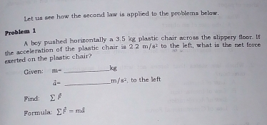 Let us see how the second law is applied to the problems below. 
Problem 1 
A boy pushed horizontally a 3.5 kg plastic chair across the slippery floor. If 
the acceleration of the plastic chair is 2.2m/s^2 to the left, what is the net force 
exerted on the plastic chair? 
Given: m= _ kg
vector a= _  m/s^2 , to the left 
Find: sumlimits F
Formula: sumlimits vector F=mvector a