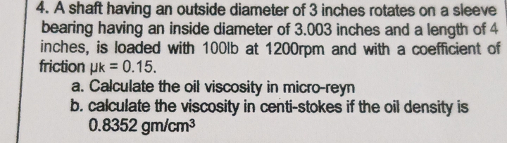 A shaft having an outside diameter of 3 inches rotates on a sleeve 
bearing having an inside diameter of 3.003 inches and a length of 4
inches, is loaded with 100lb at 1200rpm and with a coefficient of 
friction mu k=0.15. 
a. Calculate the oil viscosity in micro-reyn 
b. calculate the viscosity in centi-stokes if the oil density is
0.8352gm/cm^3